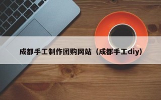 滁州成都手工制作团购网站（成都手工diy）
