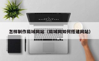 滁州怎样制作局域网站（局域网如何搭建网站）