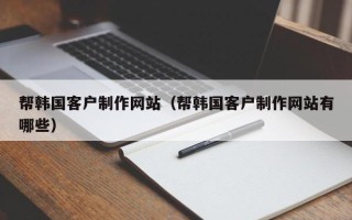 滁州帮韩国客户制作网站（帮韩国客户制作网站有哪些）